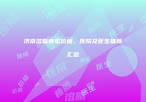 济南溶脂瘦脸价格、医院及医生推荐汇总