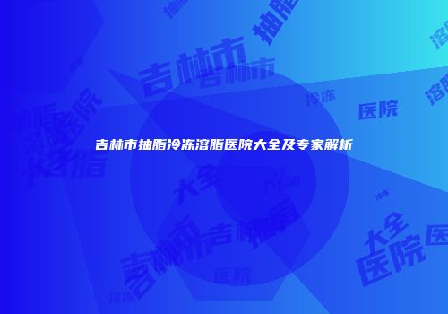 吉林市抽脂冷冻溶脂医院大全及专家解析