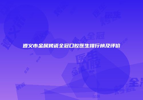 遵义市金属烤瓷全冠口腔医生排行榜及评价