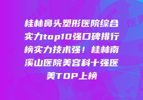 桂林鼻头塑形医院综合实力top10强口碑排行榜实力技术强！桂林南溪山医院美容科十强医美TOP上榜