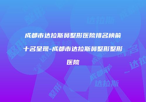 成都市达拉斯鼻整形医院排名榜前十名呈现-成都市达拉斯鼻整形整形医院