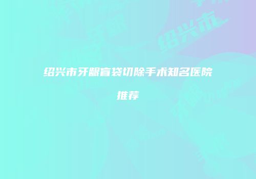 绍兴市牙龈盲袋切除手术知名医院推荐