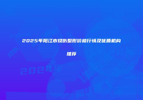 2025年阳江市烧伤整形价格行情及优质机构推荐