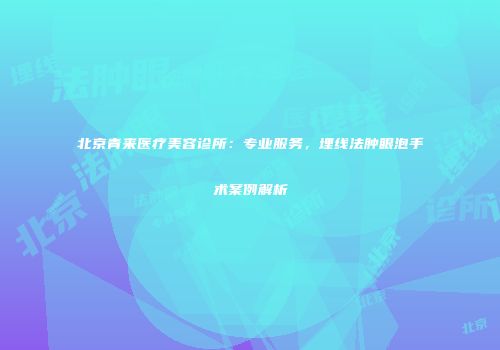 北京青来医疗美容诊所：专业服务，埋线法肿眼泡手术案例解析