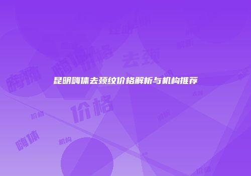 昆明嗨体去颈纹价格解析与机构推荐