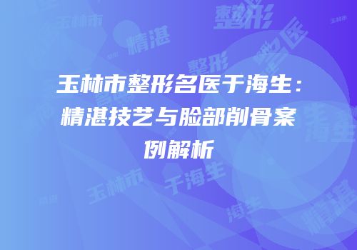玉林市整形名医于海生：精湛技艺与脸部削骨案例解析