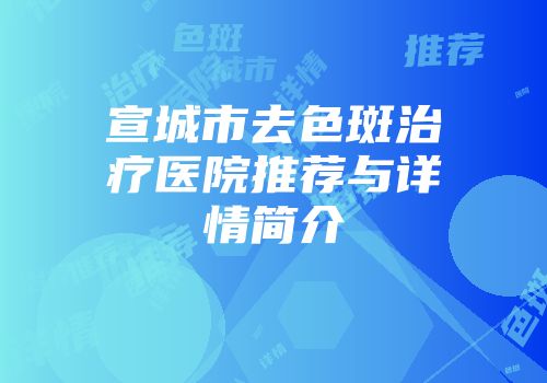 宣城市去色斑治疗医院推荐与详情简介