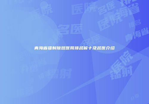 青海省镭射除斑医院排名前十及名医介绍