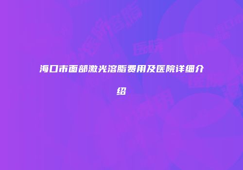 海口市面部激光溶脂费用及医院详细介绍