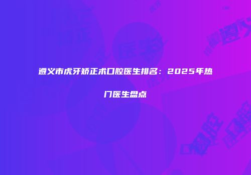 遵义市虎牙矫正术口腔医生排名：2025年热门医生盘点