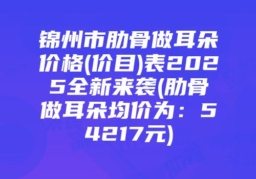 锦州市肋骨做耳朵价格(价目)表2025全新来袭(肋骨做耳朵均价为：54217元)