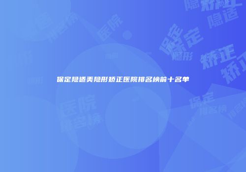 保定隐适美隐形矫正医院排名榜前十名单