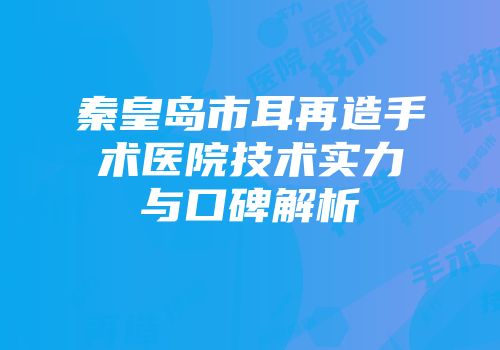秦皇岛市耳再造手术医院技术实力与口碑解析