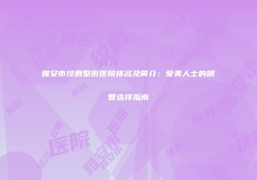 雅安市纹唇整形医院排名及简介：爱美人士的明智选择指南