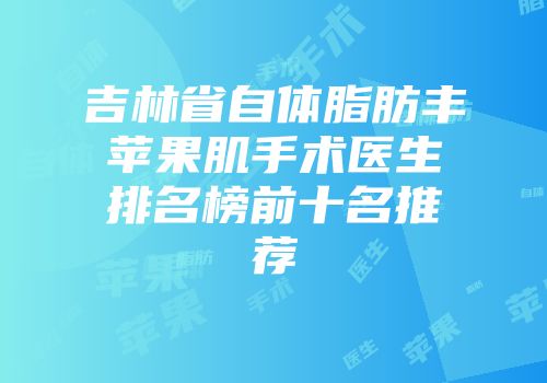吉林省自体脂肪丰苹果肌手术医生排名榜前十名推荐
