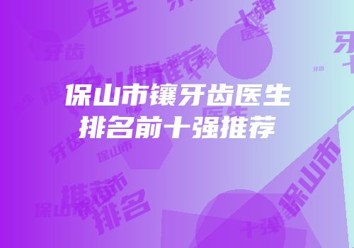 保山市镶牙齿医生排名前十强推荐