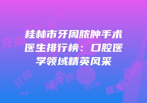 桂林市牙周脓肿手术医生排行榜：口腔医学领域精英风采