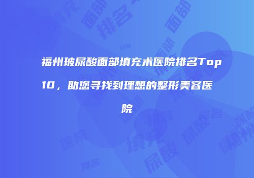福州玻尿酸面部填充术医院排名Top10，助您寻找到理想的整形美容医院