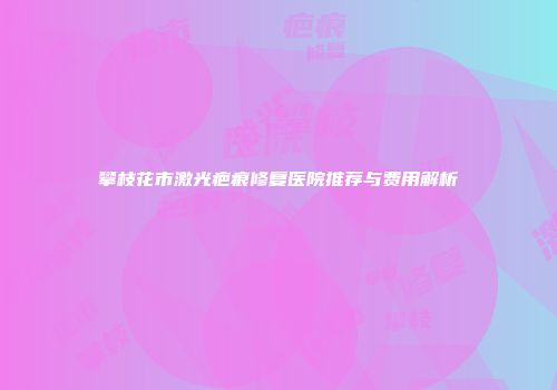 攀枝花市激光疤痕修复医院推荐与费用解析