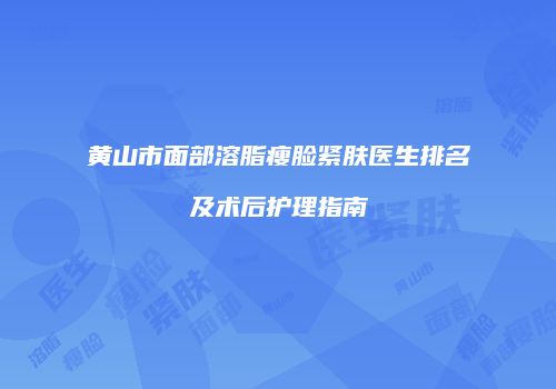 黄山市面部溶脂瘦脸紧肤医生排名及术后护理指南