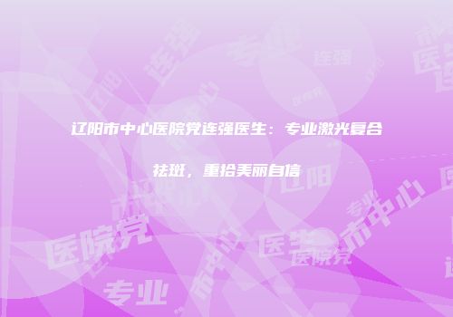 辽阳市中心医院党连强医生：专业激光复合祛斑，重拾美丽自信