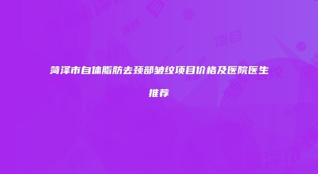 菏泽市自体脂肪去颈部皱纹项目价格及医院医生推荐