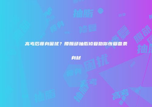 高考后瘦身困扰？腰腹部抽脂修复助你恢复苗条身材