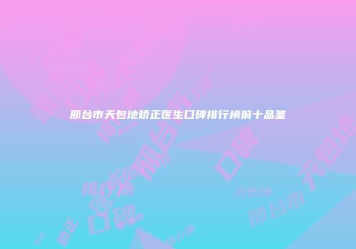 邢台市天包地矫正医生口碑排行榜前十品鉴