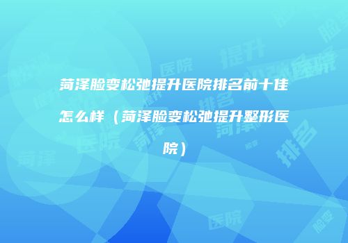 菏泽脸变松弛提升医院排名前十佳怎么样（菏泽脸变松弛提升整形医院）