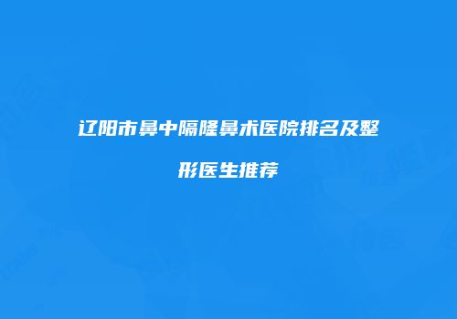 辽阳市鼻中隔隆鼻术医院排名及整形医生推荐