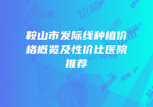 鞍山市发际线种植价格概览及性价比医院推荐
