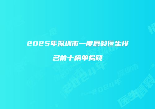 2025年深圳市一度唇裂医生排名前十榜单揭晓