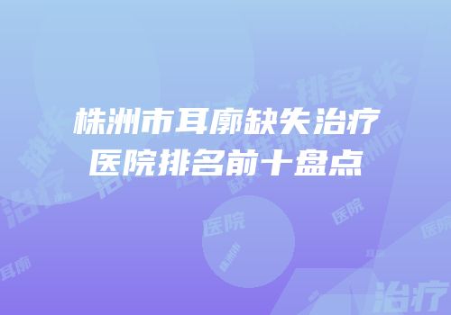 株洲市耳廓缺失治疗医院排名前十盘点