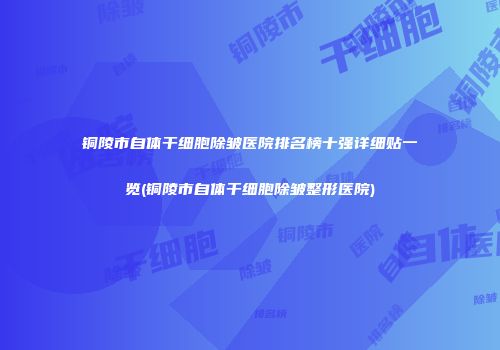 铜陵市自体干细胞除皱医院排名榜十强详细贴一览(铜陵市自体干细胞除皱整形医院)