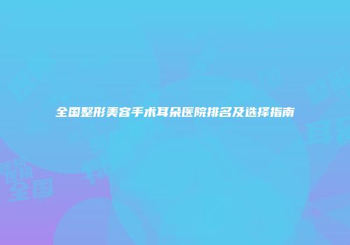 全国整形美容手术耳朵医院排名及选择指南