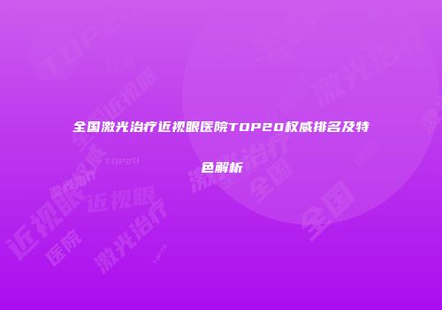 全国激光治疗近视眼医院TOP20权威排名及特色解析