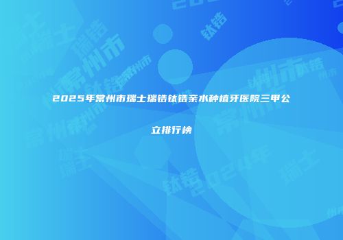 2025年常州市瑞士瑞锆钛锆亲水种植牙医院三甲公立排行榜