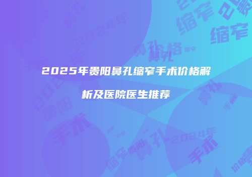 2025年贵阳鼻孔缩窄手术价格解析及医院医生推荐