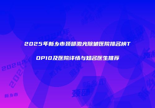 2025年新乡市颈部激光除皱医院排名榜TOP10及医院详情与知名医生推荐