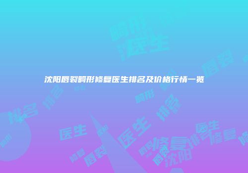 沈阳唇裂畸形修复医生排名及价格行情一览