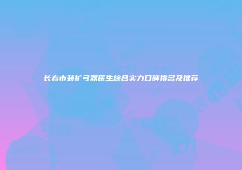 长春市装扩弓器医生综合实力口碑排名及推荐