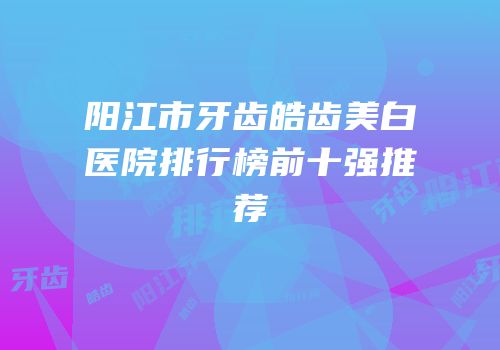 阳江市牙齿皓齿美白医院排行榜前十强推荐