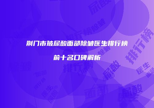 荆门市玻尿酸面部除皱医生排行榜前十名口碑解析
