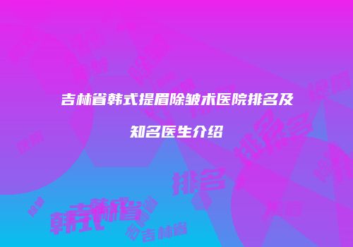 吉林省韩式提眉除皱术医院排名及知名医生介绍