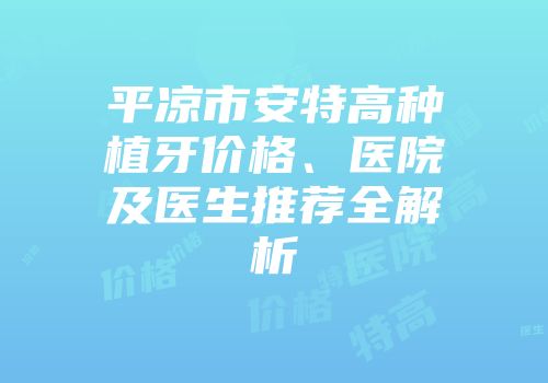 平凉市安特高种植牙价格、医院及医生推荐全解析