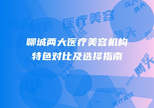 聊城两大医疗美容机构特色对比及选择指南