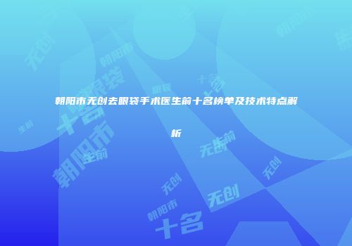 朝阳市无创去眼袋手术医生前十名榜单及技术特点解析