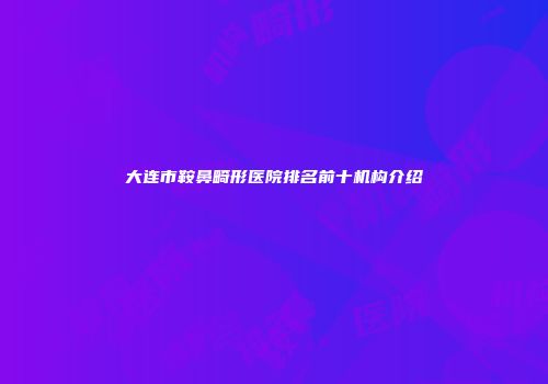 大连市鞍鼻畸形医院排名前十机构介绍