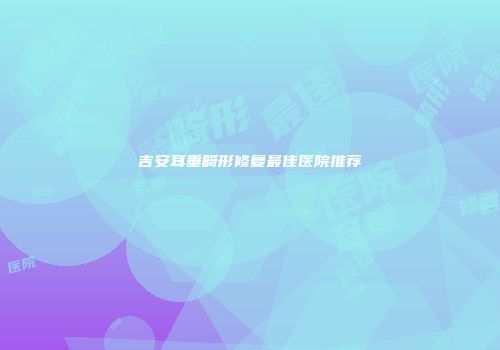 吉安耳垂畸形修复最佳医院推荐
