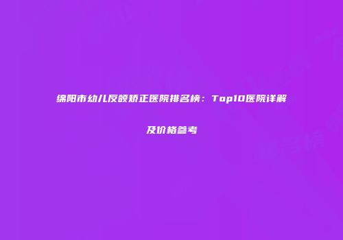 绵阳市幼儿反颌矫正医院排名榜：Top10医院详解及价格参考